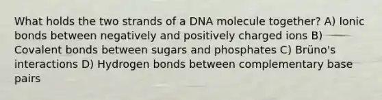 What holds the two strands of a DNA molecule together? A) <a href='https://www.questionai.com/knowledge/kvOuFG6fy1-ionic-bonds' class='anchor-knowledge'>ionic bonds</a> between negatively and positively charged ions B) <a href='https://www.questionai.com/knowledge/kWply8IKUM-covalent-bonds' class='anchor-knowledge'>covalent bonds</a> between sugars and phosphates C) Brüno's interactions D) Hydrogen bonds between complementary base pairs