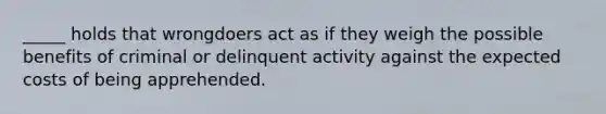 _____ holds that wrongdoers act as if they weigh the possible benefits of criminal or delinquent activity against the expected costs of being apprehended.