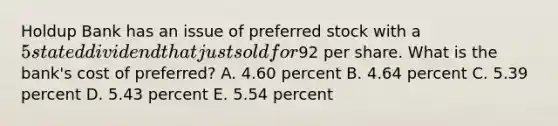 Holdup Bank has an issue of preferred stock with a 5 stated dividend that just sold for92 per share. What is the bank's cost of preferred? A. 4.60 percent B. 4.64 percent C. 5.39 percent D. 5.43 percent E. 5.54 percent