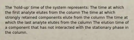 The 'hold-up' time of the system represents: The time at which the first analyte elutes from the column The time at which strongly retained components elute from the column The time at which the last analyte elutes from the column The elution time of a component that has not interacted with the stationary phase in the column.