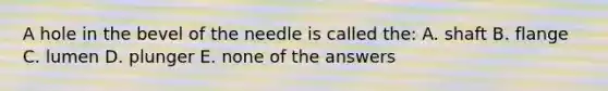 A hole in the bevel of the needle is called the: A. shaft B. flange C. lumen D. plunger E. none of the answers