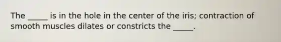 The _____ is in the hole in the center of the iris; contraction of smooth muscles dilates or constricts the _____.