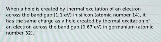 When a hole is created by thermal excitation of an electron across the band gap (1.1 eV) in silicon (atomic number 14), it has the same charge as a hole created by thermal excitation of an electron across the band gap (0.67 eV) in germanium (atomic number 32).