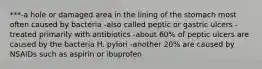 ***-a hole or damaged area in the lining of the stomach most often caused by bacteria -also called peptic or gastric ulcers -treated primarily with antibiotics -about 60% of peptic ulcers are caused by the bacteria H. pylori -another 20% are caused by NSAIDs such as aspirin or ibuprofen