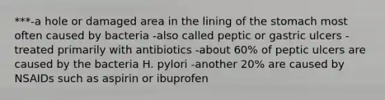 ***-a hole or damaged area in the lining of the stomach most often caused by bacteria -also called peptic or gastric ulcers -treated primarily with antibiotics -about 60% of peptic ulcers are caused by the bacteria H. pylori -another 20% are caused by NSAIDs such as aspirin or ibuprofen