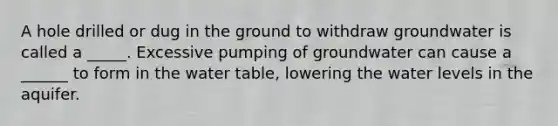 A hole drilled or dug in the ground to withdraw groundwater is called a _____. Excessive pumping of groundwater can cause a ______ to form in the water table, lowering the water levels in the aquifer.