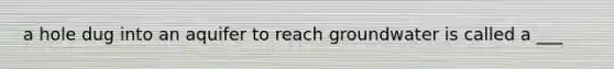 a hole dug into an aquifer to reach groundwater is called a ___