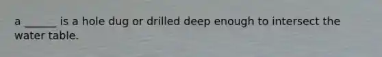 a ______ is a hole dug or drilled deep enough to intersect <a href='https://www.questionai.com/knowledge/kra6qgcwqy-the-water-table' class='anchor-knowledge'>the water table</a>.