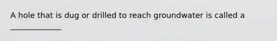 A hole that is dug or drilled to reach groundwater is called a _____________