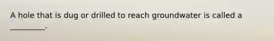 A hole that is dug or drilled to reach groundwater is called a _________.