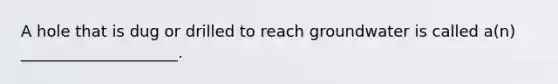 A hole that is dug or drilled to reach groundwater is called a(n) ____________________.