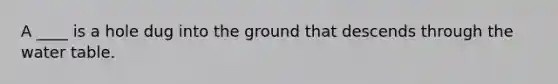 A ____ is a hole dug into the ground that descends through the water table.