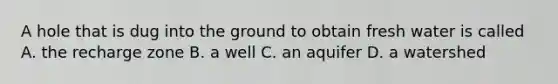 A hole that is dug into the ground to obtain fresh water is called A. the recharge zone B. a well C. an aquifer D. a watershed