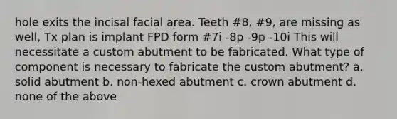 hole exits the incisal facial area. Teeth #8, #9, are missing as well, Tx plan is implant FPD form #7i -8p -9p -10i This will necessitate a custom abutment to be fabricated. What type of component is necessary to fabricate the custom abutment? a. solid abutment b. non-hexed abutment c. crown abutment d. none of the above