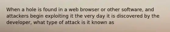 When a hole is found in a web browser or other software, and attackers begin exploiting it the very day it is discovered by the developer, what type of attack is it known as