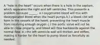 A "hole in the heart" occurs when there is a hole in the septum, which separates the right and left ventricles. This presents a problem because ______. a.) oxygenated blood will mix with deoxygenated blood when the heart pumps b.) a blood clot will form in the vessels of the heart, preventing the heart muscle from receiving enough oxygen c.) the aortic valve will not be able to close properly, and blood will flow backwards against the normal flow. d.) the left ventricle wall will thicken and stiffen, making it harder for the heart to pump blood as forcefully as needed.