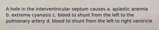 A hole in the interventricular septum causes a. aplastic anemia b. extreme cyanosis c. blood to shunt from the left to the pulmonary artery d. blood to shunt from the left to right ventricle