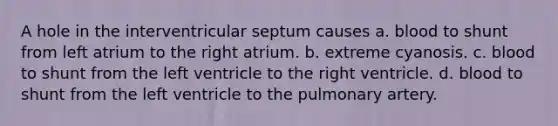 A hole in the interventricular septum causes a. blood to shunt from left atrium to the right atrium. b. extreme cyanosis. c. blood to shunt from the left ventricle to the right ventricle. d. blood to shunt from the left ventricle to the pulmonary artery.