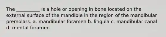 The __________ is a hole or opening in bone located on the external surface of the mandible in the region of the mandibular premolars. a. mandibular foramen b. lingula c. mandibular canal d. mental foramen