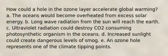 How could a hole in the ozone layer accelerate global warming? a. The oceans would become overheated from excess solar energy. b. Long wave radiation from the sun will reach the earth. c. Ultraviolet radiation could destroy CO2 consuming photosynthetic organism in the oceans. d. Increased sunlight could create dangerous levels of smog. e. An ozone hole represents one of the climate tipping points.