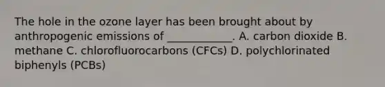 The hole in the ozone layer has been brought about by anthropogenic emissions of ____________. A. carbon dioxide B. methane C. chlorofluorocarbons (CFCs) D. polychlorinated biphenyls (PCBs)