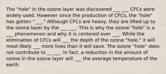 The "hole" in the ozone layer was discovered ___ ___ CFCs were widely used. However since the production of CFCs, the "hole" has gotten "___." Although CFCs are heavy, they are lifted up to the ozone layer by the ___ ___. This is why the ozone "hole" is a ___ phenomenon and why it is centered over ___. While the elimination of CFCs will ___ the depth of the ozone "hole," it will most likely ___ more lives than it will save. The ozone "hole" does not contribute to __ ___. In fact, a reduction in the amount of ozone in the ozone layer will ___ the average temperature of the earth.