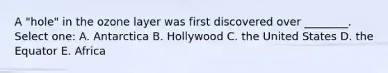 A "hole" in the ozone layer was first discovered over ________. Select one: A. Antarctica B. Hollywood C. the United States D. the Equator E. Africa