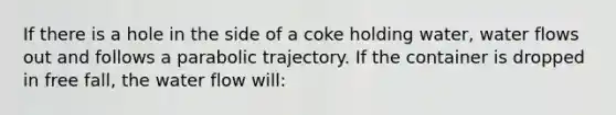 If there is a hole in the side of a coke holding water, water flows out and follows a parabolic trajectory. If the container is dropped in free fall, the water flow will: