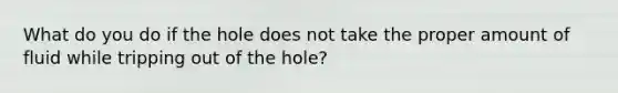 What do you do if the hole does not take the proper amount of fluid while tripping out of the hole?