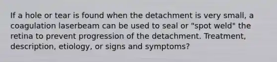 If a hole or tear is found when the detachment is very small, a coagulation laserbeam can be used to seal or "spot weld" the retina to prevent progression of the detachment. Treatment, description, etiology, or signs and symptoms?