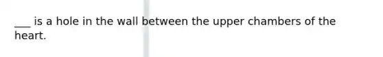 ___ is a hole in the wall between the upper chambers of the heart.