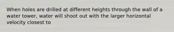 When holes are drilled at different heights through the wall of a water tower, water will shoot out with the larger horizontal velocity closest to