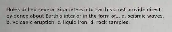 Holes drilled several kilometers into Earth's crust provide direct evidence about Earth's interior in the form of... a. seismic waves. b. volcanic eruption. c. liquid iron. d. rock samples.