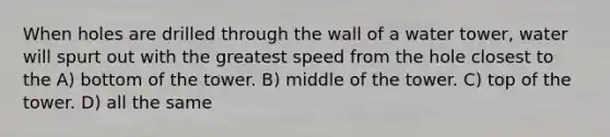 When holes are drilled through the wall of a water tower, water will spurt out with the greatest speed from the hole closest to the A) bottom of the tower. B) middle of the tower. C) top of the tower. D) all the same