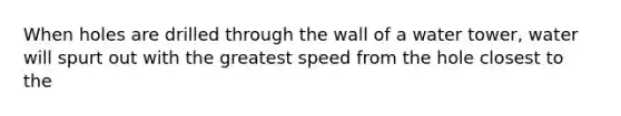 When holes are drilled through the wall of a water tower, water will spurt out with the greatest speed from the hole closest to the