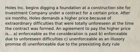 Holes Inc. begins digging a foundation at a construction site for Investment Company under a contract for a certain price. After six months, Holes demands a higher price because of extraordinary difficulties that were totally unforeseen at the time the contract was formed. An agreement to pay the higher price is... a) enforceable as the consideration is past b) enforceable due to unforeseen difficulties c) unenforceable as an illusory promise d) unenforceable due to the preexisting duty rule