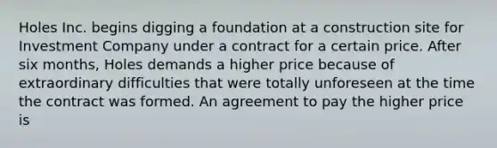 Holes Inc. begins digging a foundation at a construction site for Investment Company under a contract for a certain price. After six months, Holes demands a higher price because of extraordinary difficulties that were totally unforeseen at the time the contract was formed. An agreement to pay the higher price is