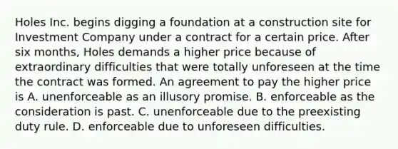 Holes Inc. begins digging a foundation at a construction site for Investment Company under a contract for a certain price. After six months, Holes demands a higher price because of extraordinary difficulties that were totally unforeseen at the time the contract was formed. An agreement to pay the higher price is A. unenforceable as an illusory promise. B. enforceable as the consideration is past. C. unenforceable due to the preexisting duty rule. D. enforceable due to unforeseen difficulties.