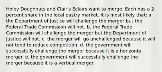 Holey Doughnuts and Clair's Eclairs want to merge. Each has a 2 percent share in the local pastry market. It is most likely that: a. the Department of Justice will challenge the merger but the Federal Trade Commission will not. b. the Federal Trade Commission will challenge the merger but the Department of Justice will not. c. the merger will go unchallenged because it will not tend to reduce competition. d. the government will successfully challenge the merger because it is a horizontal merger. e. the government will successfully challenge the merger because it is a vertical merger.