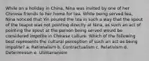 While on a holiday in China, Nina was invited by one of her Chinese friends to her home for tea. While being served tea, Nina noticed that Yin poured the tea in such a way that the spout of the teapot was not pointing directly at Nina, as such an act of pointing the spout at the person being served would be considered impolite in Chinese culture. Which of the following best represents the cultural perception of such an act as being impolite? a. Rationalism b. Contractualism c. Relativism d. Determinism e. Utilitarianism