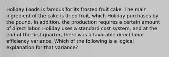 Holiday Foods is famous for its frosted fruit cake. The main ingredient of the cake is dried​ fruit, which Holiday purchases by the pound. In​ addition, the production requires a certain amount of direct labor. Holiday uses a standard cost​ system, and at the end of the first​ quarter, there was a favorable direct labor efficiency variance. Which of the following is a logical explanation for that​ variance?