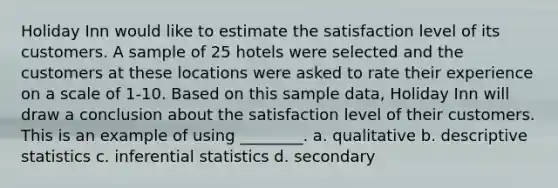 Holiday Inn would like to estimate the satisfaction level of its customers. A sample of 25 hotels were selected and the customers at these locations were asked to rate their experience on a scale of 1-10. Based on this sample data, Holiday Inn will draw a conclusion about the satisfaction level of their customers. This is an example of using ________. a. qualitative b. <a href='https://www.questionai.com/knowledge/kRTZ1WGkcp-descriptive-statistics' class='anchor-knowledge'>descriptive statistics</a> c. <a href='https://www.questionai.com/knowledge/k2VaKZmkPW-inferential-statistics' class='anchor-knowledge'>inferential statistics</a> d. secondary