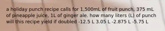 a holiday punch recipe calls for 1,500mL of fruit punch, 375 mL of pineapple juice, 1L of ginger ale. how many liters (L) of punch will this recipe yield if doubled -12.5 L 3.05 L -2.875 L -5.75 L