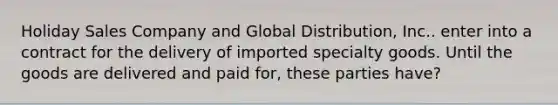 Holiday Sales Company and Global Distribution, Inc.. enter into a contract for the delivery of imported specialty goods. Until the goods are delivered and paid for, these parties have?