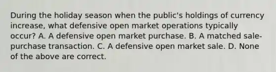 During the holiday season when the​ public's holdings of currency​ increase, what defensive open market operations typically​ occur? A. A defensive open market purchase. B. A matched​ sale-purchase transaction. C. A defensive open market sale. D. None of the above are correct.