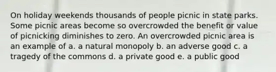 On holiday weekends thousands of people picnic in state parks. Some picnic areas become so overcrowded the benefit or value of picnicking diminishes to zero. An overcrowded picnic area is an example of a. a natural monopoly b. an adverse good c. a tragedy of the commons d. a private good e. a public good