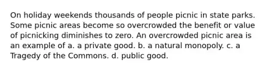 On holiday weekends thousands of people picnic in state parks. Some picnic areas become so overcrowded the benefit or value of picnicking diminishes to zero. An overcrowded picnic area is an example of a. a private good. b. a natural monopoly. c. a Tragedy of the Commons. d. public good.