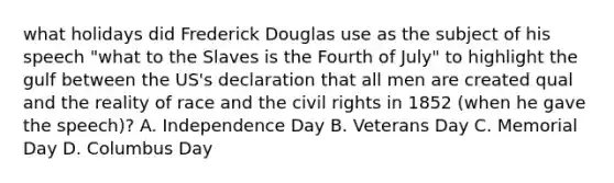 what holidays did Frederick Douglas use as the subject of his speech "what to the Slaves is the Fourth of July" to highlight the gulf between the US's declaration that all men are created qual and the reality of race and the civil rights in 1852 (when he gave the speech)? A. Independence Day B. Veterans Day C. Memorial Day D. Columbus Day