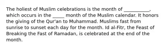 The holiest of Muslim celebrations is the month of ___________, which occurs in the _____ month of the Muslim calendar. It honors the giving of the Qur'an to Muhammad. Muslims fast from sunrise to sunset each day for the month. Id al-Fitr, the Feast of Breaking the Fast of Ramadan, is celebrated at the end of the month.