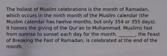 The holiest of Muslim celebrations is the month of Ramadan, which occurs in the ninth month of the Muslim calendar (the Muslim calendar has twelve months, but only 354 or 355 days). It honors the giving of the Qur'an to Muhammad. Muslims fast from sunrise to sunset each day for the month. _______, the Feast of Breaking the Fast of Ramadan, is celebrated at the end of the month.